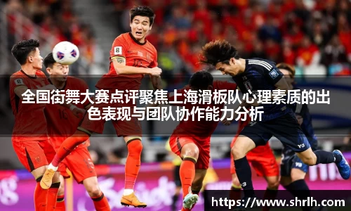 全国街舞大赛点评聚焦上海滑板队心理素质的出色表现与团队协作能力分析