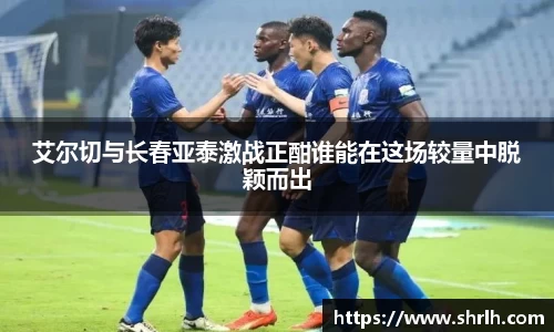 艾尔切与长春亚泰激战正酣谁能在这场较量中脱颖而出
