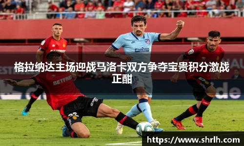 格拉纳达主场迎战马洛卡双方争夺宝贵积分激战正酣