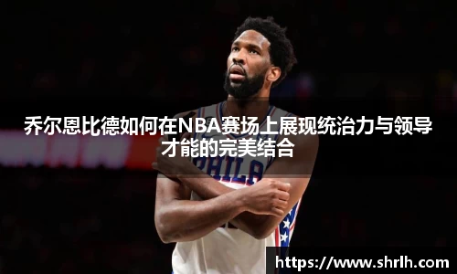 乔尔恩比德如何在NBA赛场上展现统治力与领导才能的完美结合